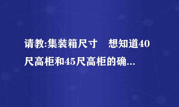 请教:集装箱尺寸 想知道40尺高柜和45尺高柜的确切内部尺寸, 请高手指点. 谢谢!