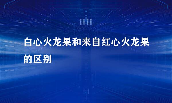 白心火龙果和来自红心火龙果的区别