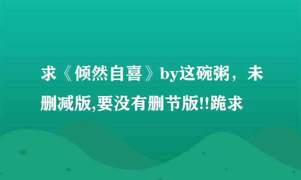 求《倾然自喜》by这碗粥，未删减版,要没有删节版!!跪求