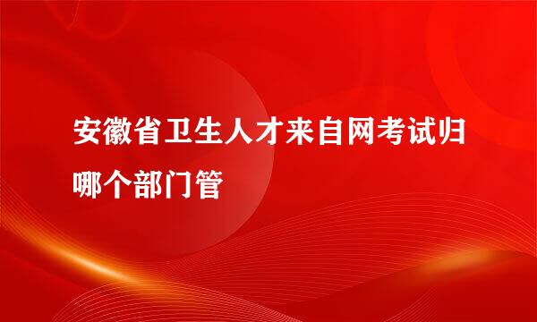 安徽省卫生人才来自网考试归哪个部门管