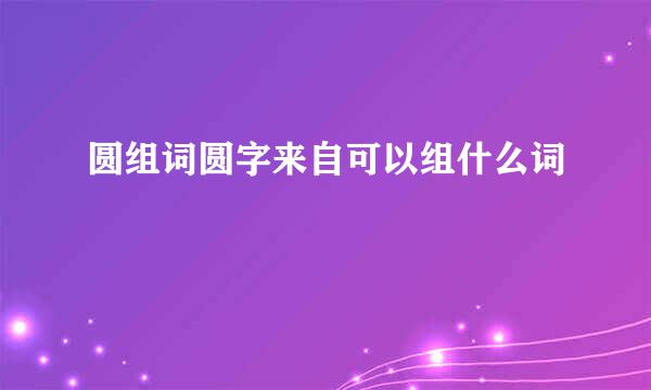 圆组词圆字来自可以组什么词