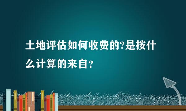 土地评估如何收费的?是按什么计算的来自？