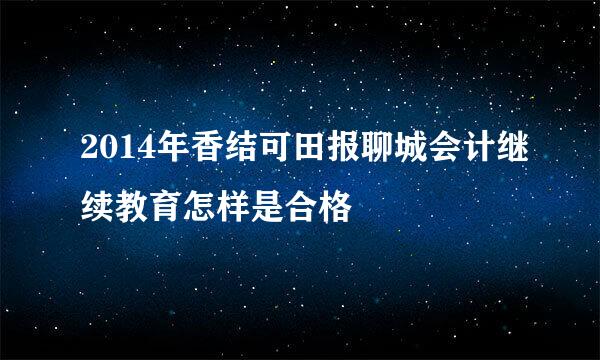 2014年香结可田报聊城会计继续教育怎样是合格