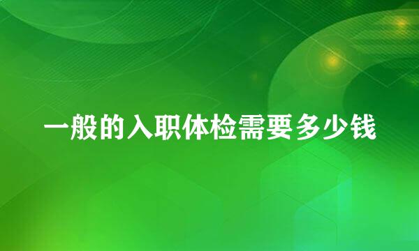 一般的入职体检需要多少钱