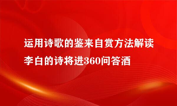 运用诗歌的鉴来自赏方法解读李白的诗将进360问答酒