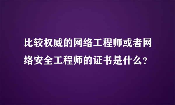 比较权威的网络工程师或者网络安全工程师的证书是什么？