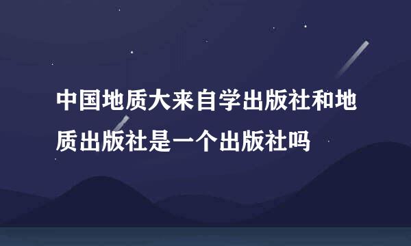 中国地质大来自学出版社和地质出版社是一个出版社吗