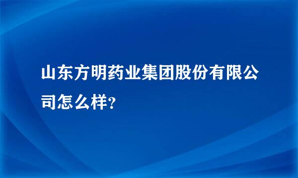 山东方明药业集团股份有限公司怎么样？