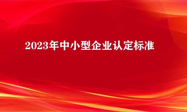 2023年中小型企业认定标准