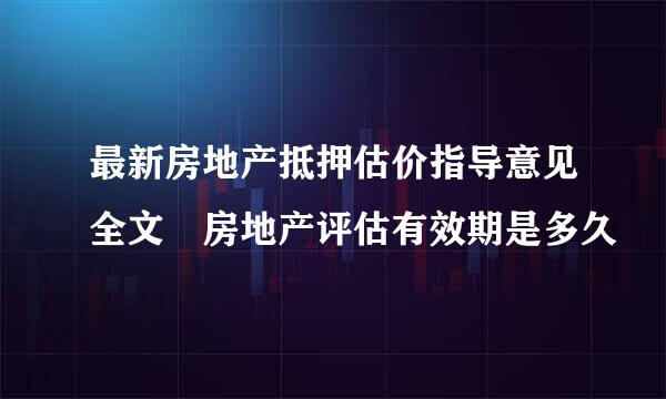 最新房地产抵押估价指导意见全文 房地产评估有效期是多久