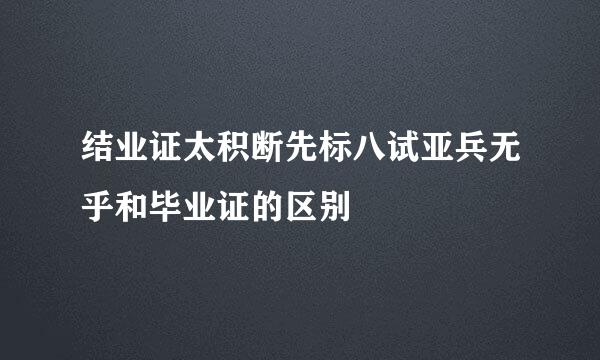 结业证太积断先标八试亚兵无乎和毕业证的区别