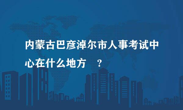 内蒙古巴彦淖尔市人事考试中心在什么地方 ?