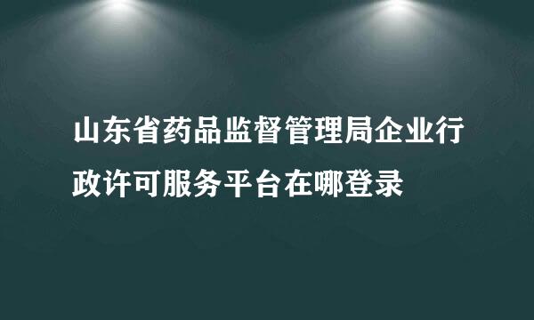 山东省药品监督管理局企业行政许可服务平台在哪登录