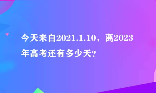 今天来自2021.1.10，离2023年高考还有多少天？