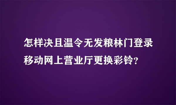 怎样决且温令无发粮林门登录移动网上营业厅更换彩铃？