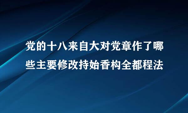 党的十八来自大对党章作了哪些主要修改持始香构全都程法