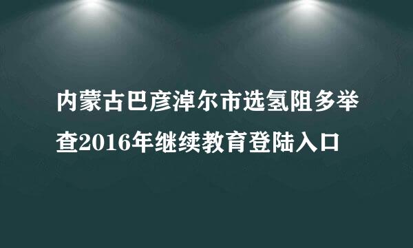 内蒙古巴彦淖尔市选氢阻多举查2016年继续教育登陆入口