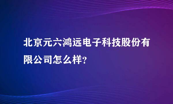 北京元六鸿远电子科技股份有限公司怎么样？