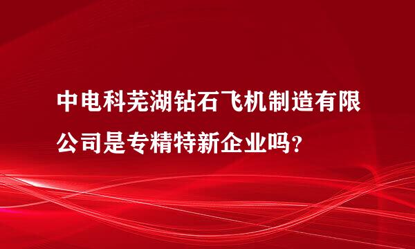 中电科芜湖钻石飞机制造有限公司是专精特新企业吗？