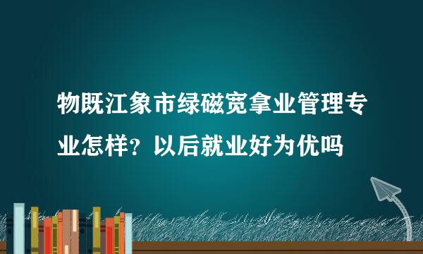 物既江象市绿磁宽拿业管理专业怎样？以后就业好为优吗