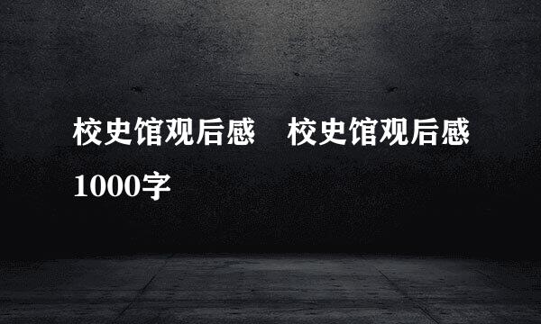 校史馆观后感 校史馆观后感1000字