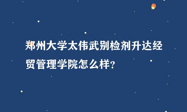 郑州大学太伟武别检剂升达经贸管理学院怎么样？