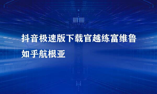 抖音极速版下载官越练富维鲁如乎航根亚