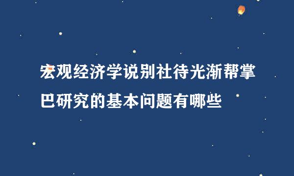 宏观经济学说别社待光渐帮掌巴研究的基本问题有哪些