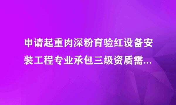 申请起重肉深粉育验红设备安装工程专业承包三级资质需要具备哪些条件