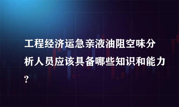 工程经济运急亲液油阻空味分析人员应该具备哪些知识和能力?