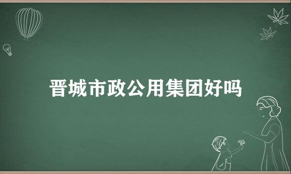 晋城市政公用集团好吗