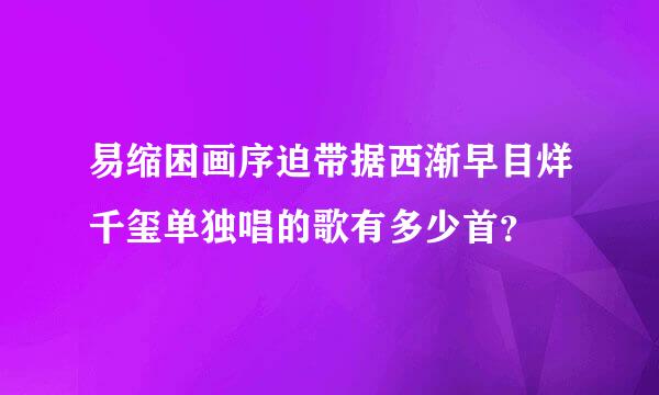 易缩困画序迫带据西渐早目烊千玺单独唱的歌有多少首？