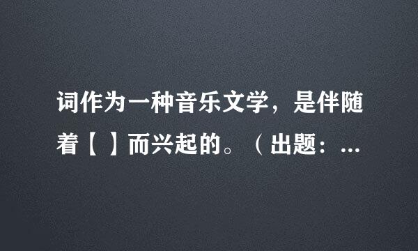 词作为一种音乐文学，是伴随着【】而兴起的。（出题：南开大学文学院）