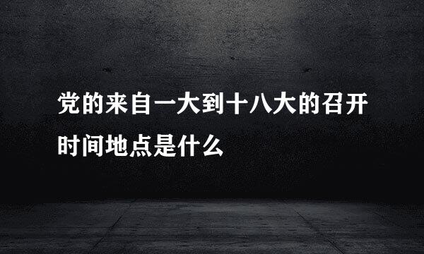 党的来自一大到十八大的召开时间地点是什么