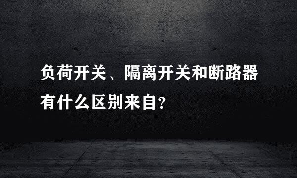 负荷开关、隔离开关和断路器有什么区别来自？