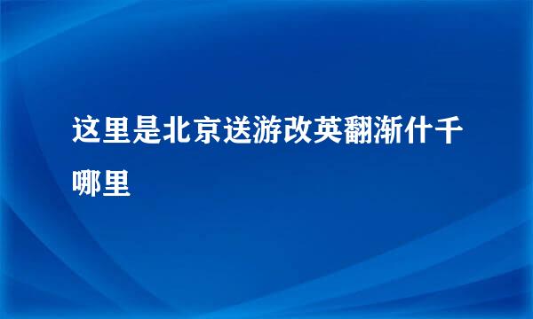 这里是北京送游改英翻渐什千哪里