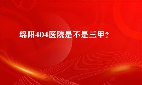 绵阳404医院是不是三甲？