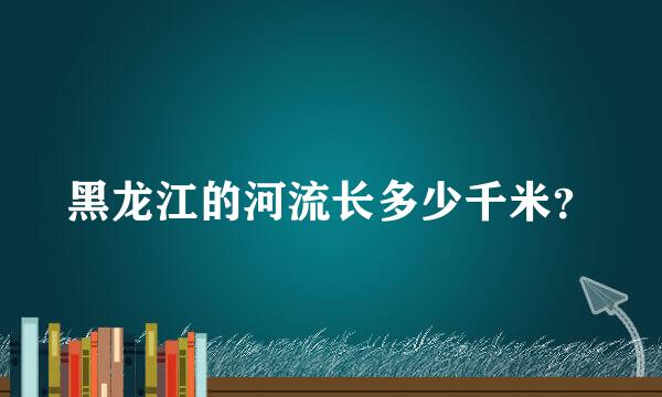 黑龙江的河流长多少千米？