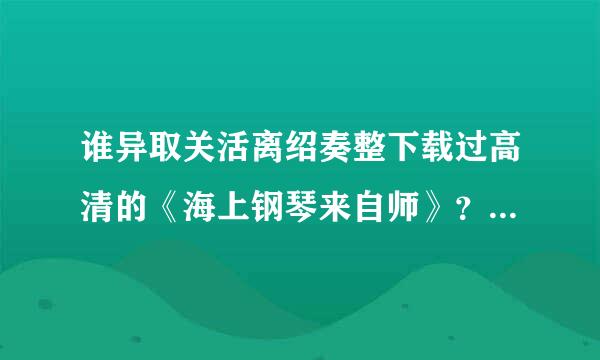 谁异取关活离绍奏整下载过高清的《海上钢琴来自师》？很喜欢这个电影，哪里有资源啊？指导下