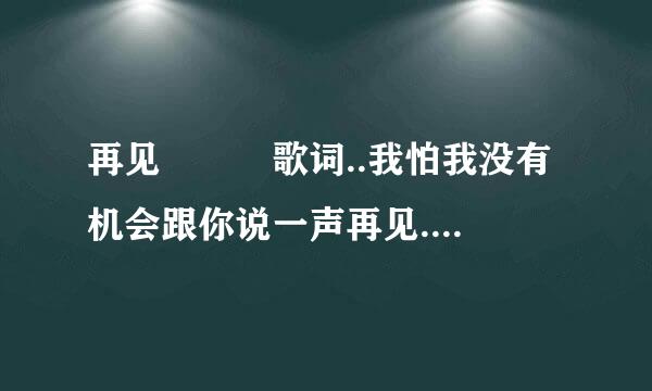 再见   歌词..我怕我没有机会跟你说一声再见....