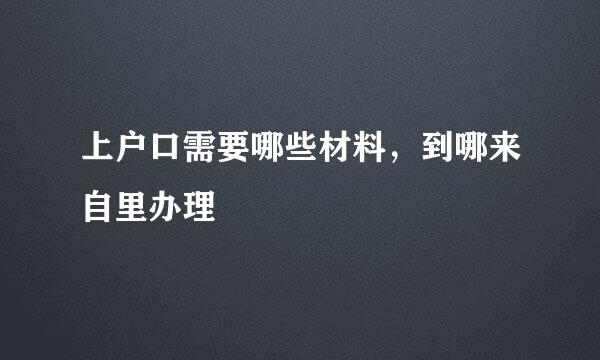 上户口需要哪些材料，到哪来自里办理