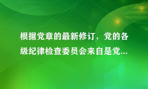 根据党章的最新修订，党的各级纪律检查委员会来自是党内监督( )机关。A.主体B.专责C.组织D.协脚培银电培马调请帮忙给出正确答案和360问答分析...