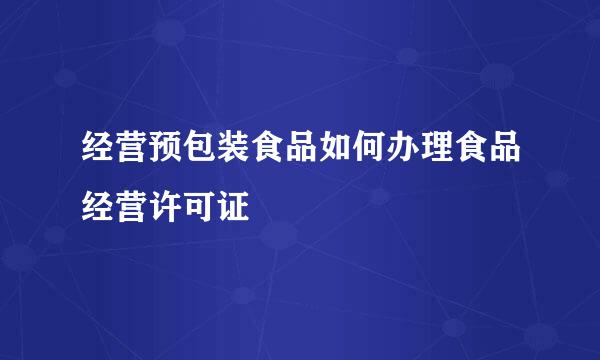 经营预包装食品如何办理食品经营许可证