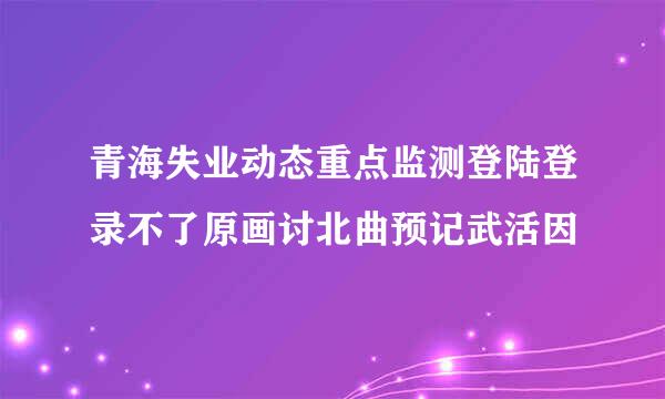 青海失业动态重点监测登陆登录不了原画讨北曲预记武活因