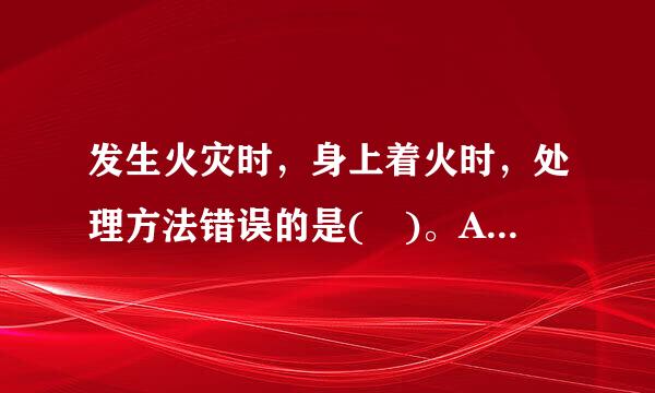 发生火灾时，身上着火时，处理方法错误的是( )。A、迎风快跑呼救B、 迅速脱去着火的衣服并远离火源C、 用冷水浇着火的衣...