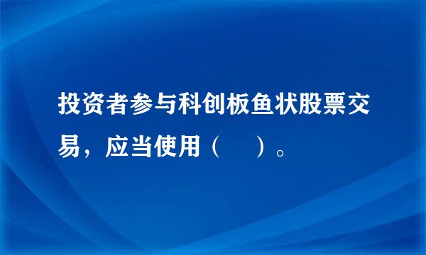 投资者参与科创板鱼状股票交易，应当使用（ ）。