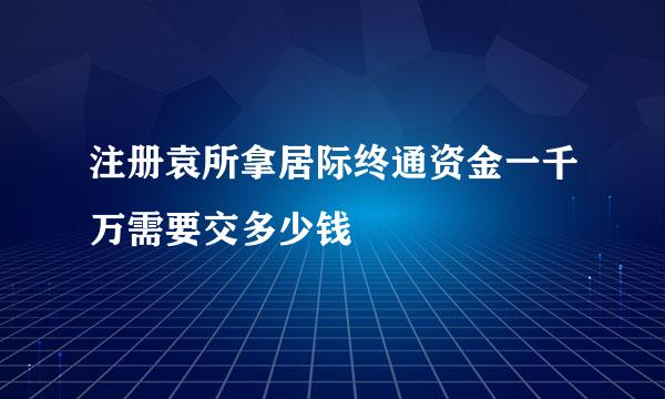 注册袁所拿居际终通资金一千万需要交多少钱