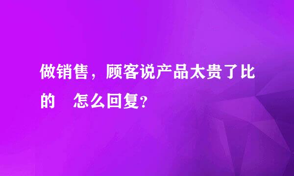 做销售，顾客说产品太贵了比的 怎么回复？