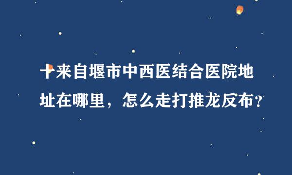 十来自堰市中西医结合医院地址在哪里，怎么走打推龙反布？