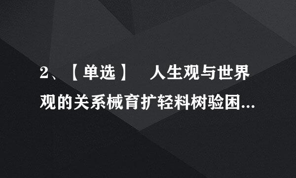 2、【单选】 人生观与世界观的关系械育扩轻料树验困谁是（ ）。